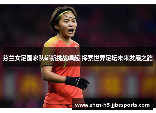 芬兰女足国家队崭新挑战崛起 探索世界足坛未来发展之路