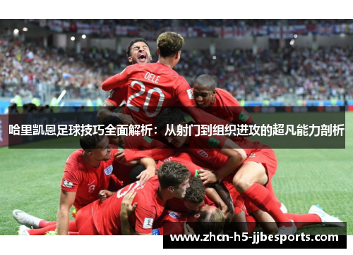 哈里凯恩足球技巧全面解析：从射门到组织进攻的超凡能力剖析