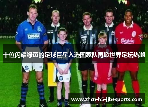 十位闪耀绿茵的足球巨星入选国家队再掀世界足坛热潮