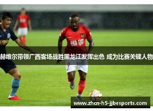 赫维尔带领广西客场战胜黑龙江发挥出色 成为比赛关键人物 赫维尔带领广西客场战胜黑龙江发挥出色 成为比赛关键人物