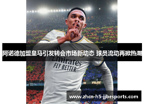 阿诺德加盟皇马引发转会市场新动态 球员流动再掀热潮