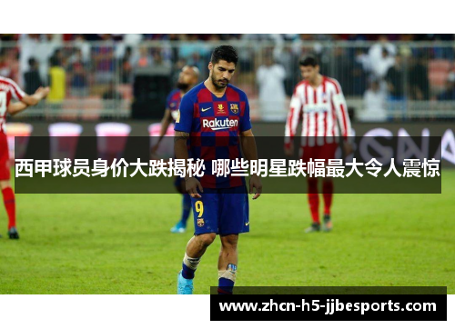 西甲球员身价大跌揭秘 哪些明星跌幅最大令人震惊