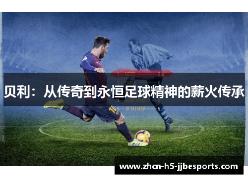 贝利:从传奇到永恒足球精神的薪火传承 贝利:从传奇到永恒足球精神的薪火传承