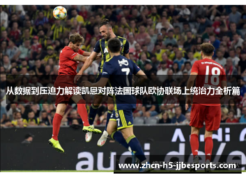 从数据到压迫力解读凯恩对阵法国球队欧协联场上统治力全析篇