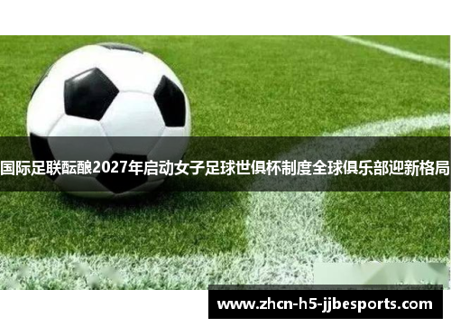 国际足联酝酿2027年启动女子足球世俱杯制度全球俱乐部迎新格局 国际足联酝酿2027年启动女子足球世俱杯制度全球俱乐部迎新格局