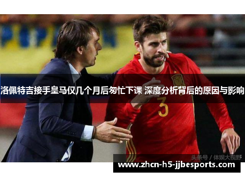 洛佩特吉接手皇马仅几个月后匆忙下课 深度分析背后的原因与影响 洛佩特吉接手皇马仅几个月后匆忙下课 深度分析背后的原因与影响
